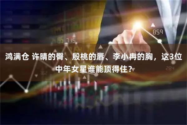 鸿满仓 许晴的臀、殷桃的唇、李小冉的胸，这3位中年女星谁能顶得住？