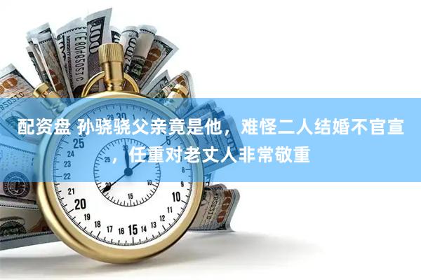 配资盘 孙骁骁父亲竟是他，难怪二人结婚不官宣，任重对老丈人非常敬重