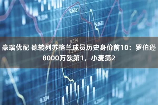豪瑞优配 德转列苏格兰球员历史身价前10：罗伯逊8000万欧第1，小麦第2
