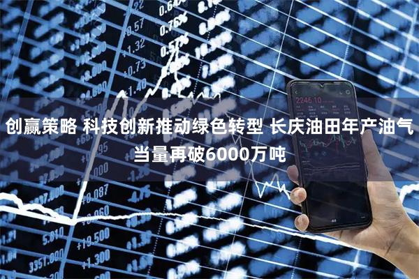 创赢策略 科技创新推动绿色转型 长庆油田年产油气当量再破6000万吨