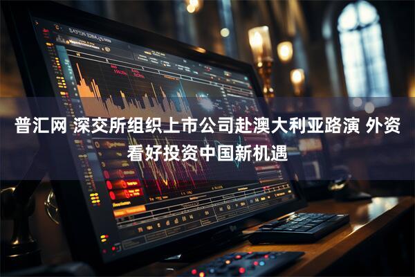 普汇网 深交所组织上市公司赴澳大利亚路演 外资看好投资中国新机遇