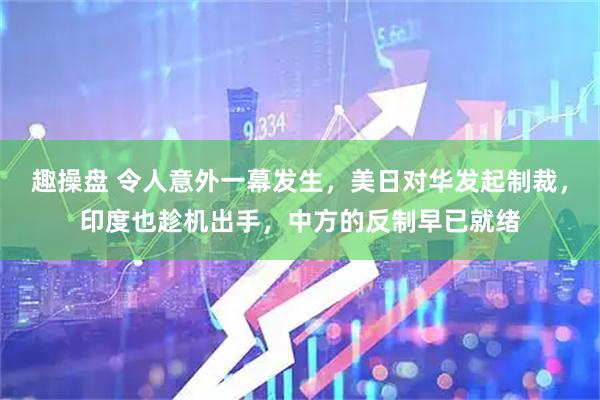 趣操盘 令人意外一幕发生，美日对华发起制裁，印度也趁机出手，中方的反制早已就绪