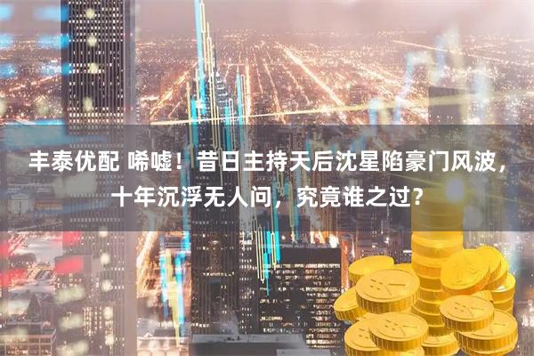 丰泰优配 唏嘘！昔日主持天后沈星陷豪门风波，十年沉浮无人问，究竟谁之过？