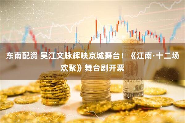 东南配资 吴江文脉辉映京城舞台！《江南·十二场欢聚》舞台剧开票