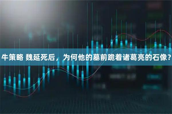 牛策略 魏延死后，为何他的墓前跪着诸葛亮的石像？