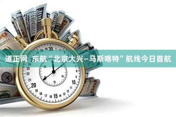 道正网  东航“北京大兴—马斯喀特”航线今日首航