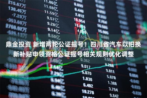 鼎金投资 新增两轮公证摇号！四川省汽车以旧换新补贴申领资格公证摇号相关规则优化调整