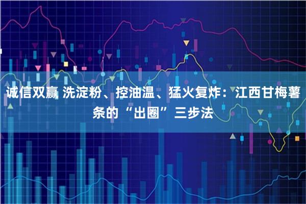 诚信双赢 洗淀粉、控油温、猛火复炸：江西甘梅薯条的 “出圈” 三步法