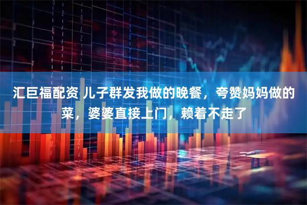 汇巨福配资 儿子群发我做的晚餐，夸赞妈妈做的菜，婆婆直接上门，赖着不走了