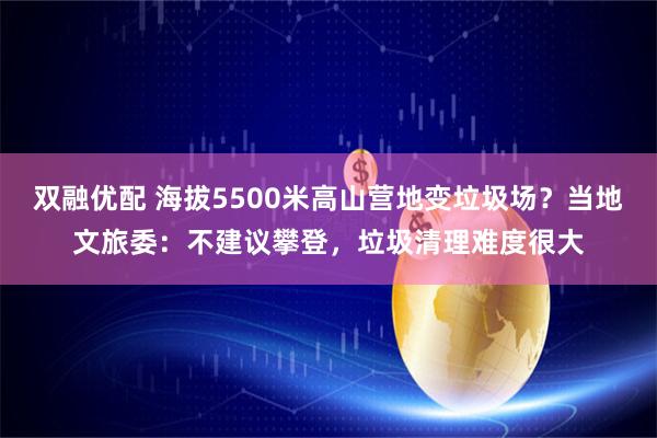 双融优配 海拔5500米高山营地变垃圾场？当地文旅委：不建议攀登，垃圾清理难度很大