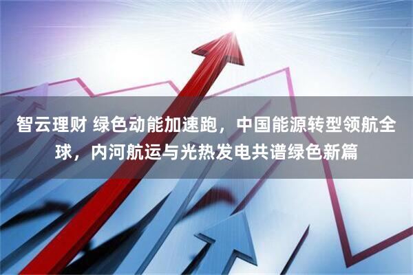 智云理财 绿色动能加速跑，中国能源转型领航全球，内河航运与光热发电共谱绿色新篇