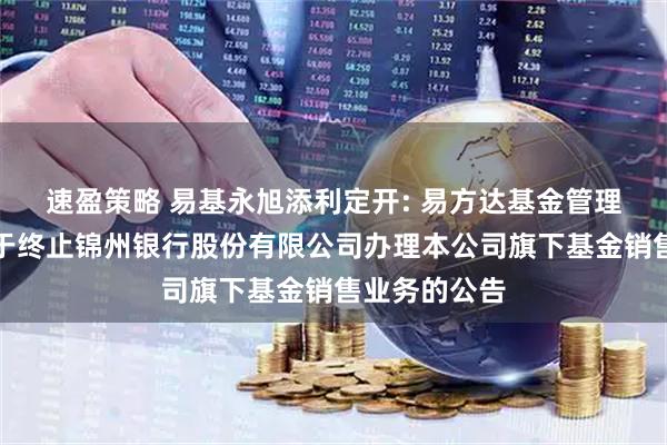 速盈策略 易基永旭添利定开: 易方达基金管理有限公司关于终止锦州银行股份有限公司办理本公司旗下基金销售业务的公告
