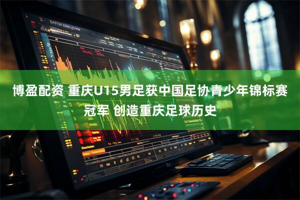 博盈配资 重庆U15男足获中国足协青少年锦标赛冠军 创造重庆足球历史