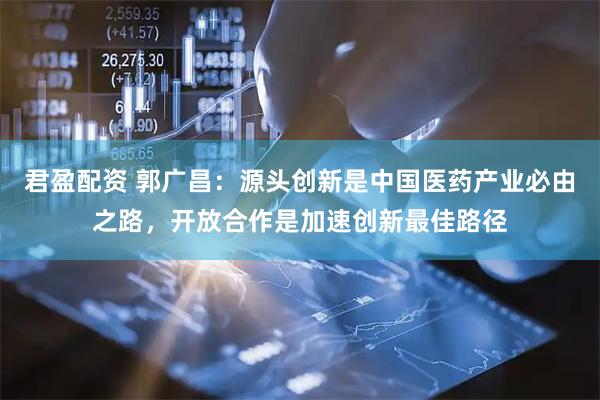 君盈配资 郭广昌：源头创新是中国医药产业必由之路，开放合作是加速创新最佳路径