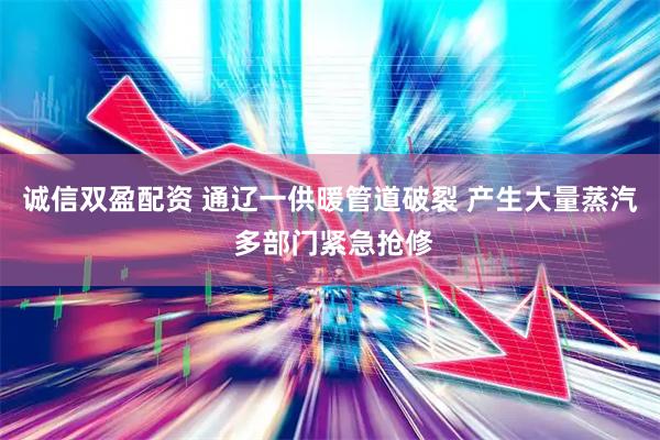 诚信双盈配资 通辽一供暖管道破裂 产生大量蒸汽 多部门紧急抢修