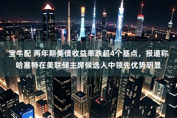 宝牛配 两年期美债收益率跌超4个基点，报道称哈塞特在美联储主席候选人中领先优势明显