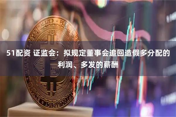 51配资 证监会：拟规定董事会追回造假多分配的利润、多发的薪酬