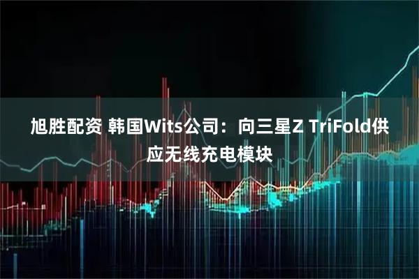 旭胜配资 韩国Wits公司：向三星Z TriFold供应无线充电模块