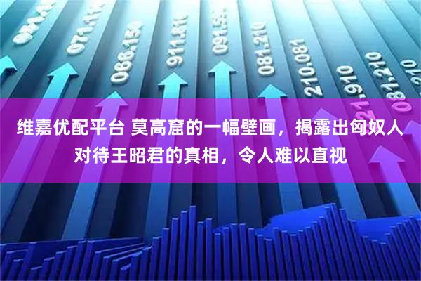维嘉优配平台 莫高窟的一幅壁画，揭露出匈奴人对待王昭君的真相，令人难以直视