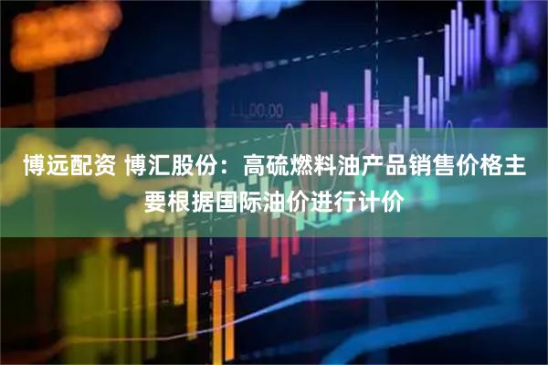 博远配资 博汇股份：高硫燃料油产品销售价格主要根据国际油价进行计价